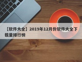 【软件大全】2019年12月份软件大全下载量排行榜