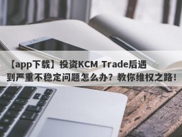 【app下载】投资KCM Trade后遇到严重不稳定问题怎么办？教你维权之路！