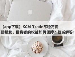 【app下载】KCM Trade不稳定问题频发，投资者的权益如何保障？权威解答！