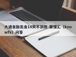 大通金融出金18天不到账-要懂汇（knowfx）问答