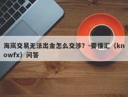 海岚交易无法出金怎么交涉？-要懂汇（knowfx）问答