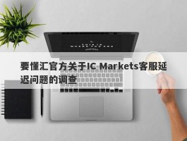 要懂汇官方关于IC Markets客服延迟问题的调查