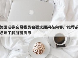 美国证券交易委员会要求顾问在向客户推荐前必须了解加密货币