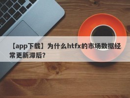 【app下载】为什么htfx的市场数据经常更新滞后？