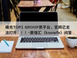 曝光TOP1 GROUP黑平台，官网已无法打开！！！-要懂汇（knowfx）问答