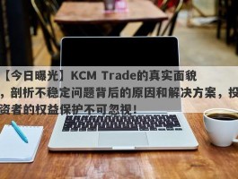 【今日曝光】KCM Trade的真实面貌，剖析不稳定问题背后的原因和解决方案，投资者的权益保护不可忽视！