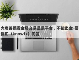 大唐善德贵金属交易是黑平台，不能出金-要懂汇（knowfx）问答