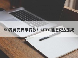 50万美元民事罚款！CFTC指控安达违规