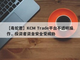 【毒蛇君】KCM Trade平台不透明操作，投资者资金安全受威胁
