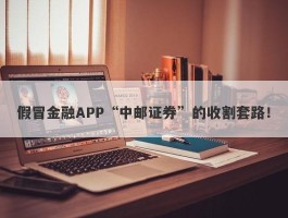 假冒金融APP“中邮证券”的收割套路！