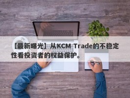 【最新曝光】从KCM Trade的不稳定性看投资者的权益保护。