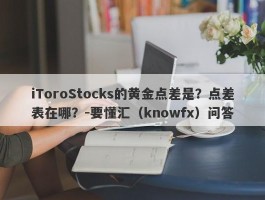 iToroStocks的黄金点差是？点差表在哪？-要懂汇（knowfx）问答