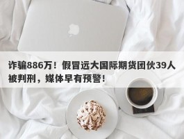 诈骗886万！假冒远大国际期货团伙39人被判刑，媒体早有预警！