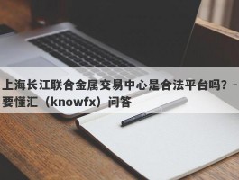 上海长江联合金属交易中心是合法平台吗？-要懂汇（knowfx）问答