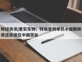 财经快讯|君实生物：特瑞普利单抗小细胞肺癌适应症在中国获批