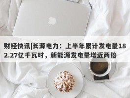 财经快讯|长源电力：上半年累计发电量182.27亿千瓦时，新能源发电量增近两倍