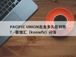 PACIFIC UNION出金多久能到账？-要懂汇（knowfx）问答