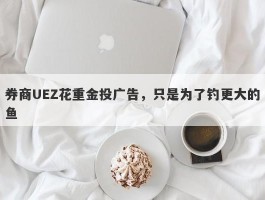 券商UEZ花重金投广告，只是为了钓更大的鱼