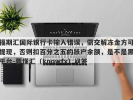 福期汇国际银行卡输入错误，需交解冻金方可提现，否则扣百分之五的账户余额，是不是黑平台-要懂汇（knowfx）问答