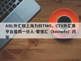 ABL外汇和上海力科TMG，CTS外汇黑平台是同一伙人-要懂汇（knowfx）问答