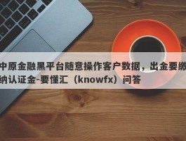 中原金融黑平台随意操作客户数据，出金要缴纳认证金-要懂汇（knowfx）问答