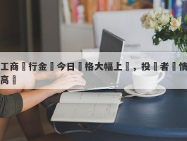 工商銀行金條今日價格大幅上漲，投資者熱情高漲