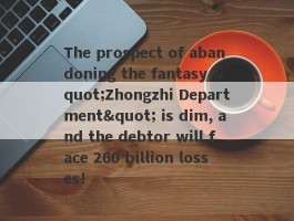 The prospect of abandoning the fantasy "Zhongzhi Department" is dim, and the debtor will face 260 billion losses!