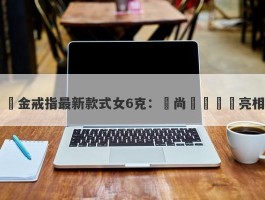 黃金戒指最新款式女6克：時尚設計驚艷亮相