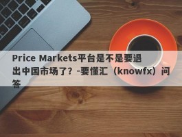 Price Markets平台是不是要退出中国市场了？-要懂汇（knowfx）问答