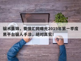 骗术集锦，要懂汇网曝光2019年第一季度黑平台骗人手法，绝对真实！