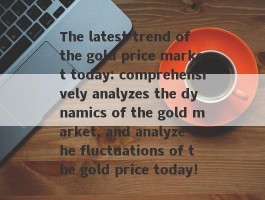 The latest trend of the gold price market today: comprehensively analyzes the dynamics of the gold market, and analyze the fluctuations of the gold price today!