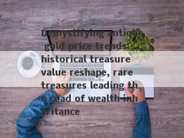 Demystifying antique gold price trends: historical treasure value reshape, rare treasures leading the road of wealth inheritance