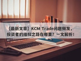 【最新文章】KCM Trade问题频发，投资者的维权之路在哪里？一文解析！