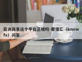 亚洲商事这个平台正规吗-要懂汇（knowfx）问答