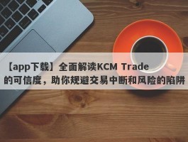 【app下载】全面解读KCM Trade的可信度，助你规避交易中断和风险的陷阱