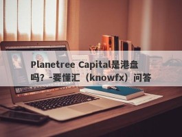 Planetree Capital是港盘吗？-要懂汇（knowfx）问答