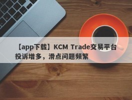 【app下载】KCM Trade交易平台投诉增多，滑点问题频繁