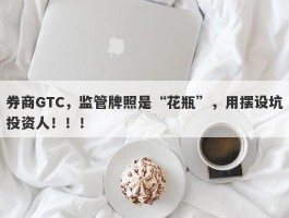 券商GTC，监管牌照是“花瓶”，用摆设坑投资人！！！