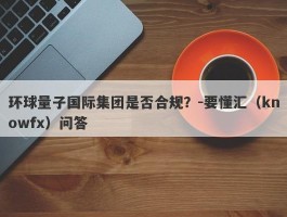 环球量子国际集团是否合规？-要懂汇（knowfx）问答