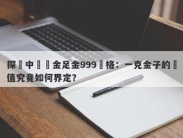 探尋中國黃金足金999價格：一克金子的價值究竟如何界定？