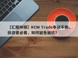 【汇圈神探】KCM Trade争议不断，投资者必看，如何避免被坑？