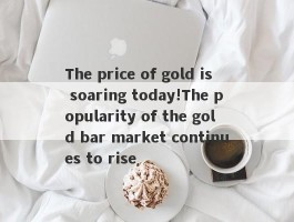 The price of gold is soaring today!The popularity of the gold bar market continues to rise