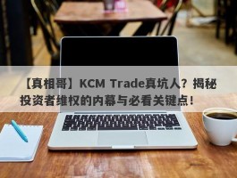 【真相哥】KCM Trade真坑人？揭秘投资者维权的内幕与必看关键点！