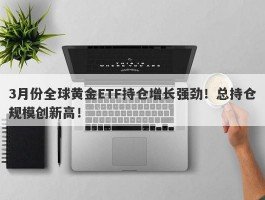 3月份全球黄金ETF持仓增长强劲！总持仓规模创新高！