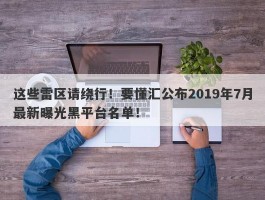 这些雷区请绕行！要懂汇公布2019年7月最新曝光黑平台名单！