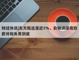 财经快讯|东方甄选涨近5%，俞敏洪深夜致歉并称负责到底