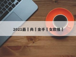 2021最時尚黃金手鍊女款推薦