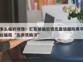 多么痛的领悟！汇友被骗后悟出盈信国际黑平台骗局“五步洗脑法”