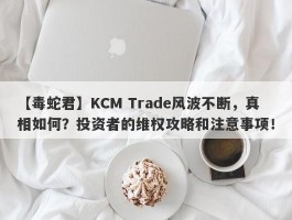 【毒蛇君】KCM Trade风波不断，真相如何？投资者的维权攻略和注意事项！