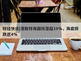 财经快讯|港股特海国际涨超10%，海底捞跌近4%